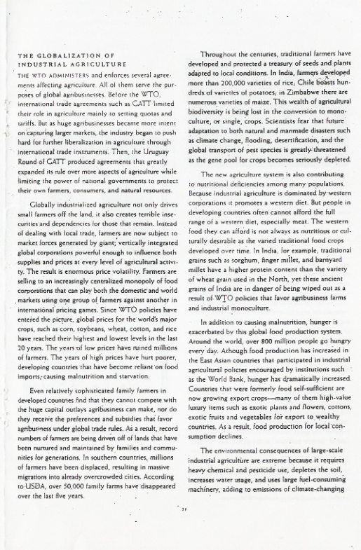 THE GLOBALIZATION oF THE T ADMINISTERS s0d enforcs severl s men ffecng o, All of theey seve the - ook o lobal agrbusncses. Blore the WTO, ineratons| rde sgrecments ssch 3 CATT hmsed et rele i agscubre moinly s setting cvotssand ol Bt 35 g agniasineses became mere mient on Capeing lrges market, the ndusey began 1 s ard for forther iberalization m agrculore thegh international uade instraments. Then, he Uruguay Round of CATT produced greemenis the s cxpanded s e over moresspectsof sl while fimitin the sower of nsonal goveraments o protect heic o farmer, conmmers, and st esources  Globally ndisralized sgriculue ot only dives el e off he and. o s crestes erble e e nd dependencie o those that ermain, rstesd ofdesting with local s armers e ow subyect to ket frcesgenersted by gant verially inegrated bl corporsions powerkl enough o nflunce both supplies and pices ¢ every levelofagricitura aciv- . The reslt s enormous pice volaliy, Famers are- ellng 1 an icreasingly centrized monogely o ood corsorsions that canply boththe domestc snd world makeis uing one group of famers aginst anothr i iemaional rcing games Since WTO pofices have enteed he ieur, sloba pricesfo the worlds major crop,sch s cor,toybesns, whent, <otton, snd e v resched ther gt and lowes eves n the st 20 . The years o low rics have ined millons of farmers. The yearsof high prices have hrt poarer, developing countes tht have become relznt on food import;causing malnuttion snd survation.  Even relavely sophaticaed family armers in developed coutries i that they caneot compete wth the huge capial outays agrbusinss can make, no do they receive the pefernces snd sbsidies that v sbusncss underglobal rade rles. s el record mambers o famers e being dven of f lands tht ave been marured and maintined by familes and commu- i fo gencrations. n outbern countries,millons o armers have b dislace, resuling i mssve igraons nt alesdy overcrowded cites. According 10 USDA, over 0000 family farms bave dsappenced over the ot e yers  Throughoot the cenanes, aadiions amers have developed 1nd poteced s treary ofseeds and plants dapted 10 loalconditons. n ndi, frmers developed more han 300,000 vaieticsof rce, Chle Bobts hun- dredsof vanctesof otatoes, n Zimeabwe there arc umerous vaneis of maize, Th wealth of agncural biodiversy it being ot i the converion to mono culure, o sngl, crops. Scentists fear hat fusre sdsptaion (o both naural and manmade dsters such ¢ cimate change, Tooding, desetfcation, ind the slobal cransport of pest speces i greaty threatened 35 the gene poolfo crops becomes sriously depleted.  The new sriculure sysem s sho connbutiog 1o nutrson] deicencies among many populations Because industal rculure s dominated by western corparatons  romotes 3 western e, Bt pecrie in developing countrs often cannot sford the full range o  westen de, specially meat The western food they can sford i no shesye s tctous ol wnlly desable 1 the vaned trditonal food crops developed over time I Icha or example, traditonsl rains such 3¢ orghum, g mle,and barnyard il have  hghes protein content chan the varey of wheat grain uied i the Norh, yet these ancient rans ofInd re i danger of being wiped out 33 et o WTO polces tht vor agibusiness frms. and indstria monoculture.  I sdditon o causing malutrition, hunger s exacerbatd by thisglbl ood production system. Around the world, over 800 millon people g0 gy cvery day. Athnigh food production ha incresied n the Exst Autn counriesthat partcionted in induscril sgmcultral polcis ncouraged by nstiucions such a5 the World ank, hunger has amatically ncressed Countristhae were formery food sel-suifcent re o grcwing expor srops—many o them high-alve Taury ems such 2 ot planesand flowers, cotons, exorc it 10d vegetabies for xport t wealthy countre. A e, food production for localcon:  emption decines  The envirenmentl conseauences o Irgescile sl sgncsiture re cxtreme because it requies esvy chemicl nd pesticide e, deplets he si, ncreses st sage, and ues large foel-consuming machiney,scding o emisions f climate-changing 